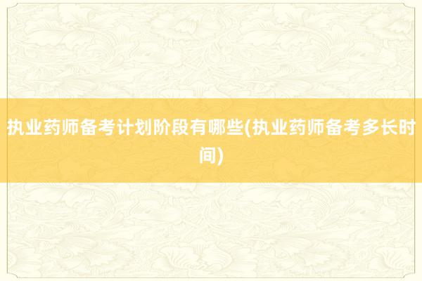 执业药师备考计划阶段有哪些(执业药师备考多长时间)