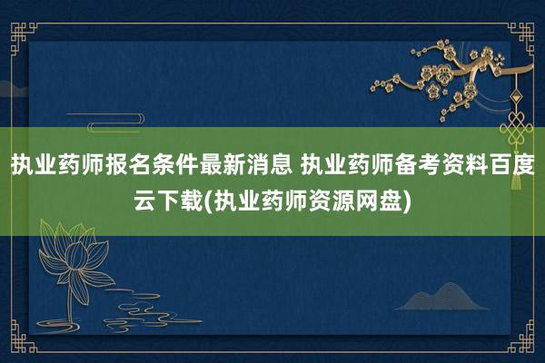 执业药师报名条件最新消息 执业药师备考资料百度云下载(执业药师资源网盘)