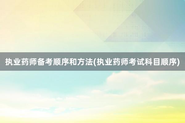 执业药师备考顺序和方法(执业药师考试科目顺序)