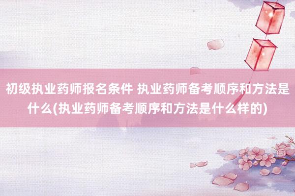 初级执业药师报名条件 执业药师备考顺序和方法是什么(执业药师备考顺序和方法是什么样的)