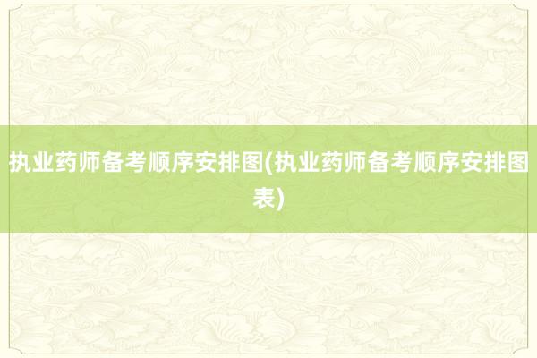 执业药师备考顺序安排图(执业药师备考顺序安排图表)