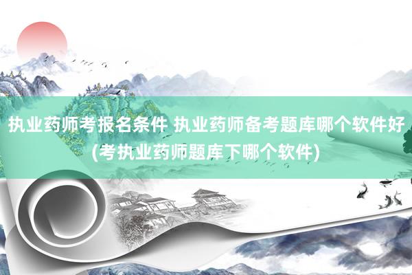 执业药师考报名条件 执业药师备考题库哪个软件好(考执业药师题库下哪个软件)