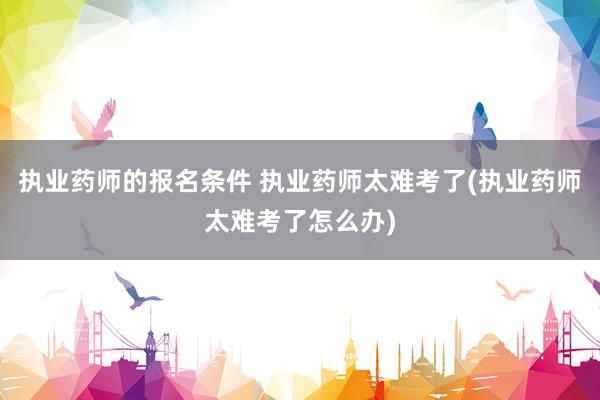 执业药师的报名条件 执业药师太难考了(执业药师太难考了怎么办)