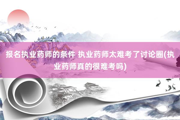 报名执业药师的条件 执业药师太难考了讨论圈(执业药师真的很难考吗)