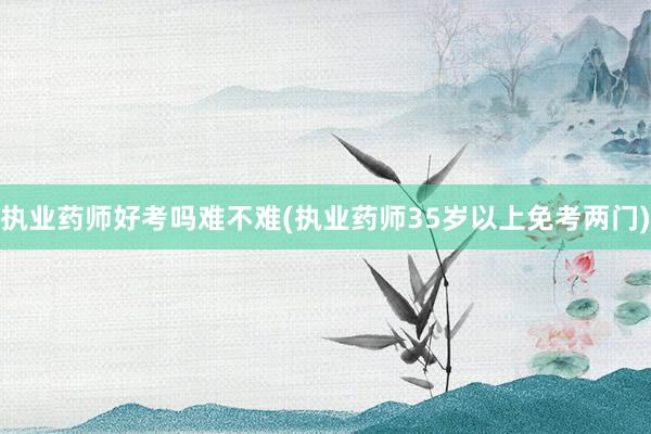 执业药师好考吗难不难(执业药师35岁以上免考两门)