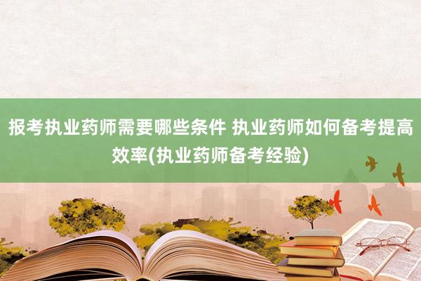报考执业药师需要哪些条件 执业药师如何备考提高效率(执业药师备考经验)