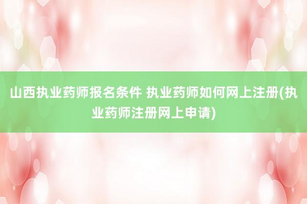 山西执业药师报名条件 执业药师如何网上注册(执业药师注册网上申请)