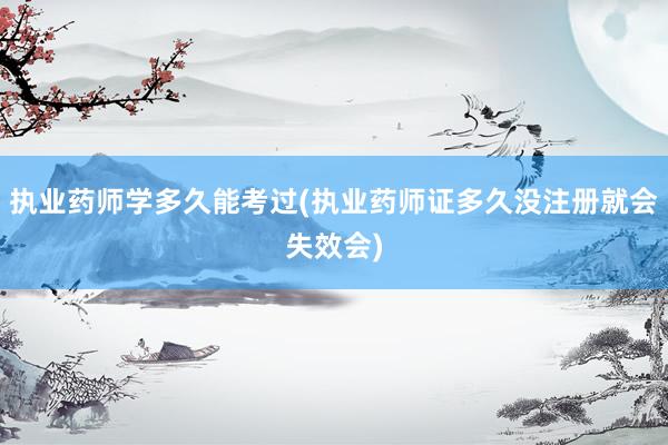 执业药师学多久能考过(执业药师证多久没注册就会失效会)