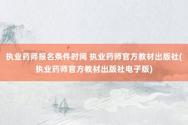 执业药师报名条件时间 执业药师官方教材出版社(执业药师官方教材出版社电子版)