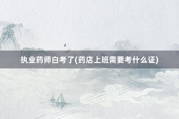 执业药师白考了(药店上班需要考什么证)