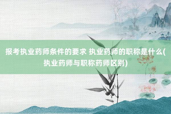 报考执业药师条件的要求 执业药师的职称是什么(执业药师与职称