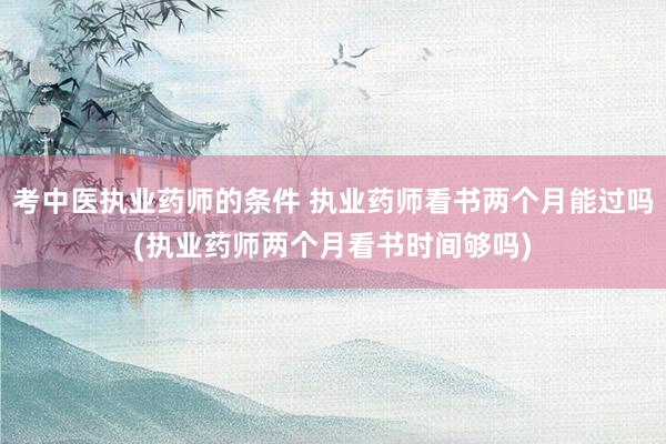 考中医执业药师的条件 执业药师看书两个月能过吗(执业药师两个