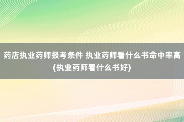 药店执业药师报考条件 执业药师看什么书命中率高(执业药师看什