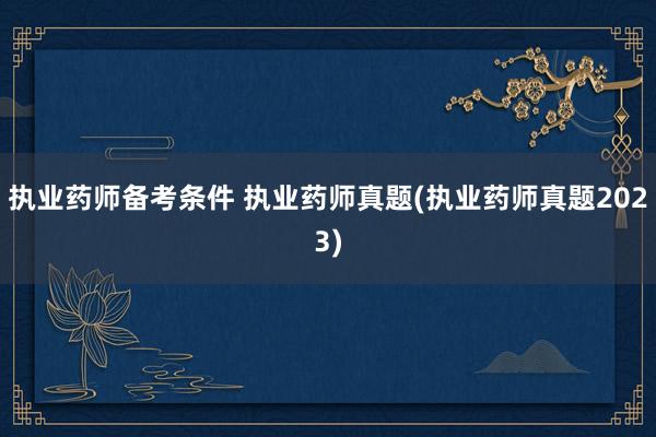 执业药师备考条件 执业药师真题(执业药师真题2023)
