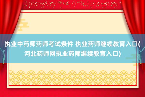 执业中药师药师考试条件 执业药师继续教育入口(河北药师网执业