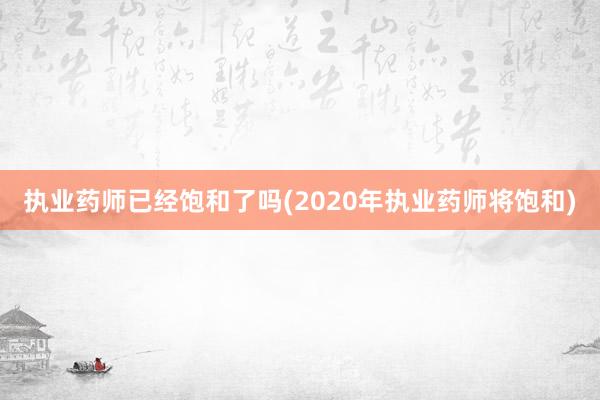 执业药师已经饱和了吗(2020年执业药师将饱和)