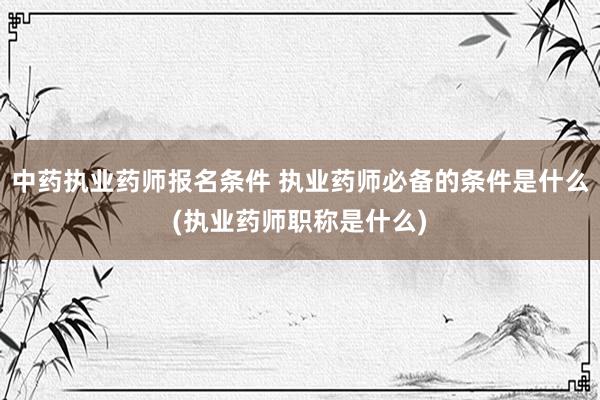 中药执业药师报名条件 执业药师必备的条件是什么(执业药师职称是什么)