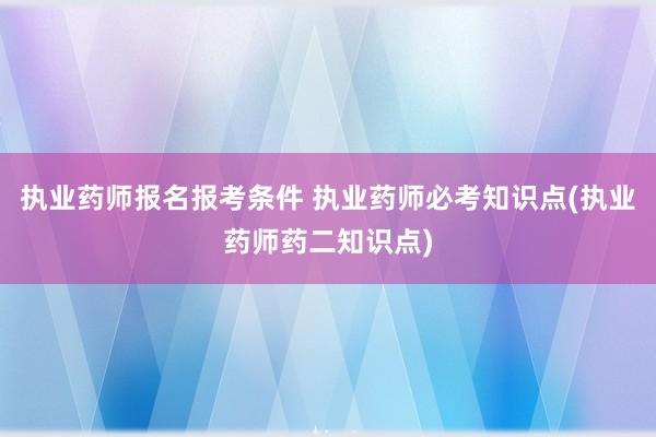 执业药师报名报考条件 执业药师必考知识点(执业药师药二知识点)