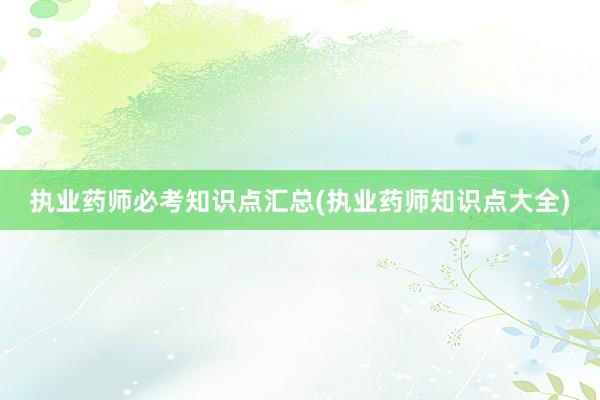 执业药师必考知识点汇总(执业药师知识点大全)