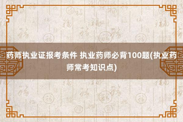 药师执业证报考条件 执业药师必背100题(执业药师常考知识点)