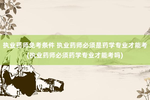 执业药师免考条件 执业药师必须是药学专业才能考(执业药师必须药学专业才能考吗)