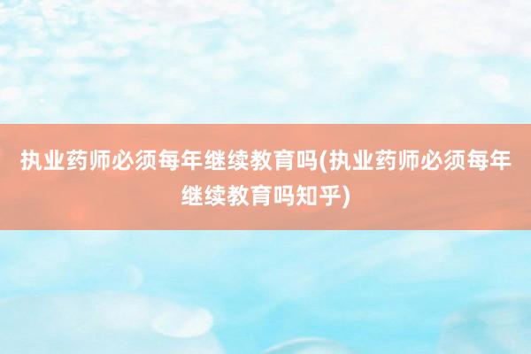 执业药师必须每年继续教育吗(执业药师必须每年继续教育吗知乎)
