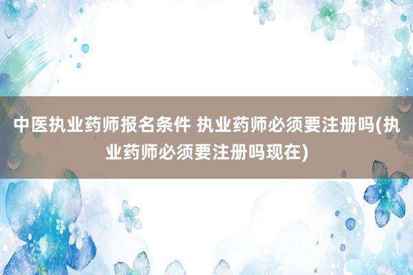 中医执业药师报名条件 执业药师必须要注册吗(执业药师必须要注册吗现在)