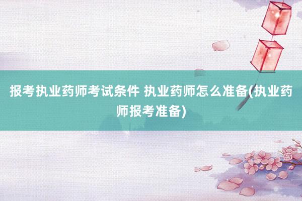 报考执业药师考试条件 执业药师怎么准备(执业药师报考准备)