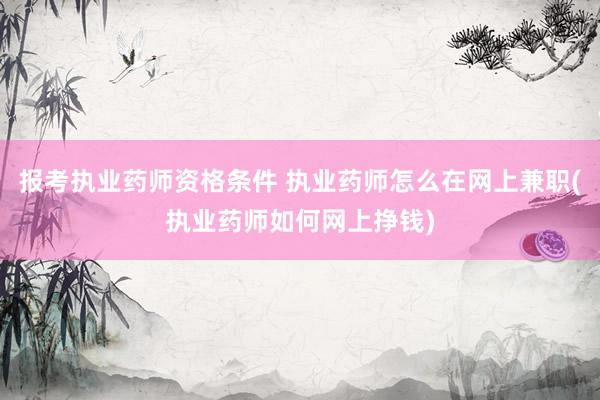 报考执业药师资格条件 执业药师怎么在网上兼职(执业药师如何网上挣钱)