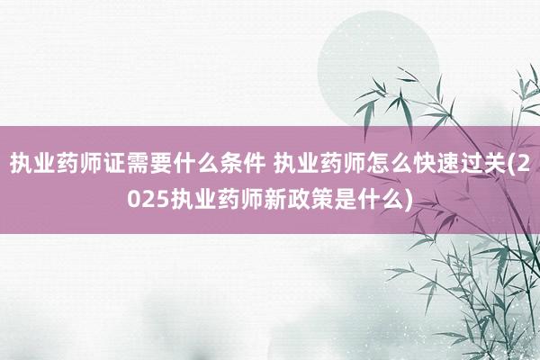 执业药师证需要什么条件 执业药师怎么快速过关(2025执业药师新政策是什么)