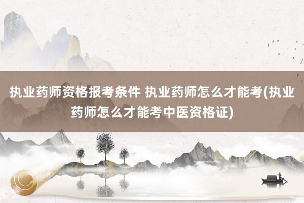 执业药师资格报考条件 执业药师怎么才能考(执业药师怎么才能考中医资格证)