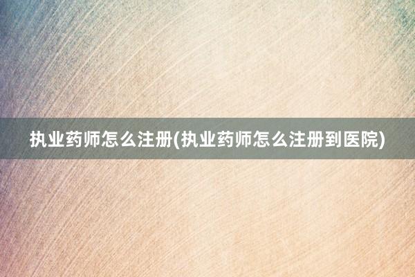 执业药师怎么注册(执业药师怎么注册到医院)