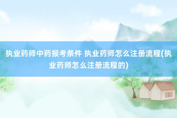 执业药师中药报考条件 执业药师怎么注册流程(执业药师怎么注册流程的)