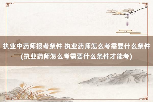执业中药师报考条件 执业药师怎么考需要什么条件(执业药师怎么考需要什么条件才能考)