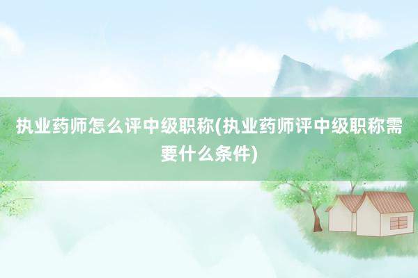 执业药师怎么评中级职称(执业药师评中级职称需要什么条件)
