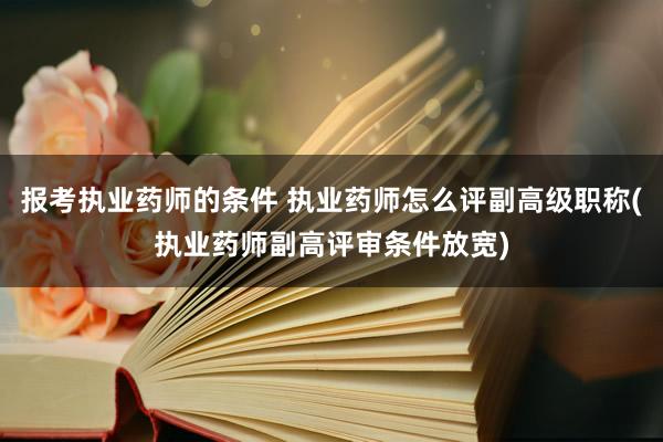 报考执业药师的条件 执业药师怎么评副高级职称(执业药师副高评审条件放宽)