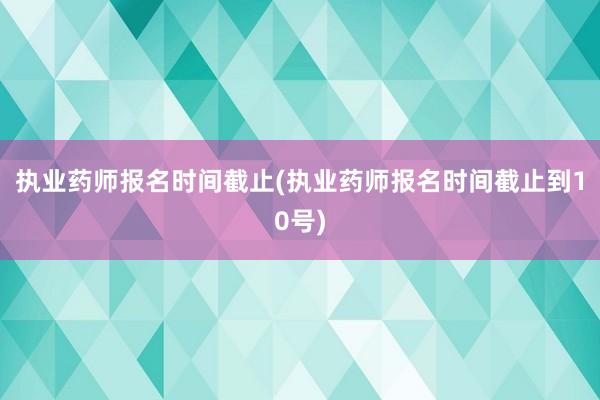 执业药师报名时间截止(执业药师报名时间截止到10号)