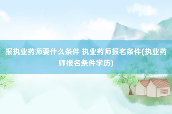 报执业药师要什么条件 执业药师报名条件(执业药师报名条件学历