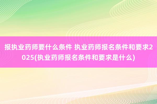 报执业药师要什么条件 执业药师报名条件和要求2025(执业药