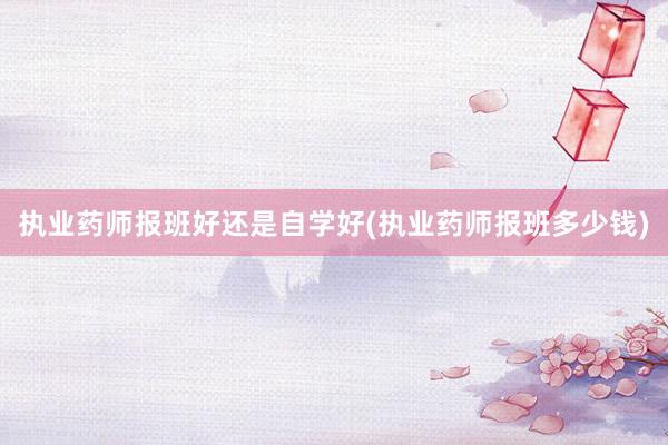 执业药师报班好还是自学好(执业药师报班多少钱)