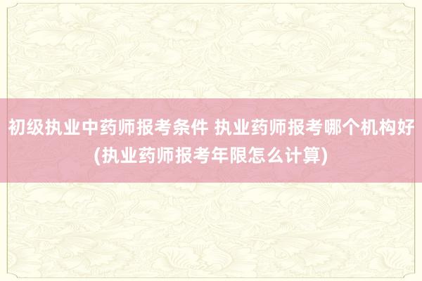 初级执业中药师报考条件 执业药师报考哪个机构好(执业药师报考