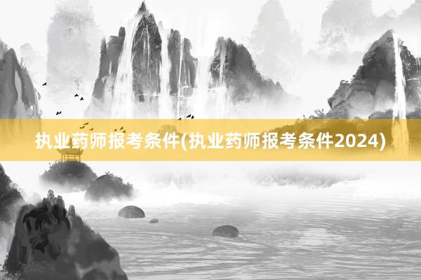执业药师报考条件(执业药师报考条件2024)