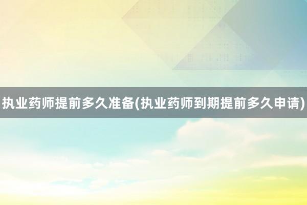 执业药师提前多久准备(执业药师到期提前多久申请)