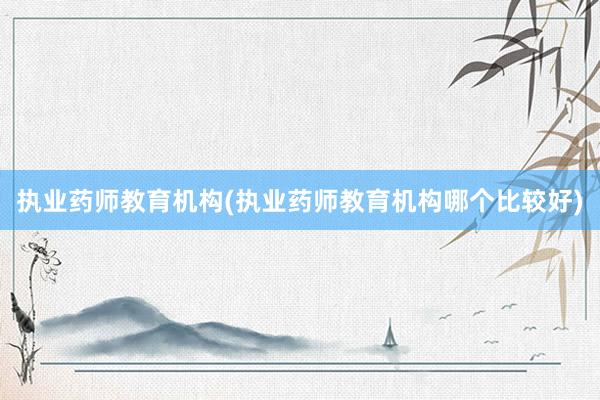 执业药师教育机构(执业药师教育机构哪个比较好)