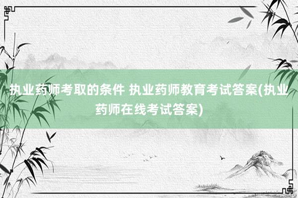 执业药师考取的条件 执业药师教育考试答案(执业药师在线考试答