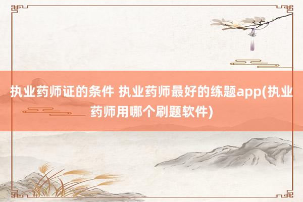 执业药师证的条件 执业药师最好的练题app(执业药师用哪个刷