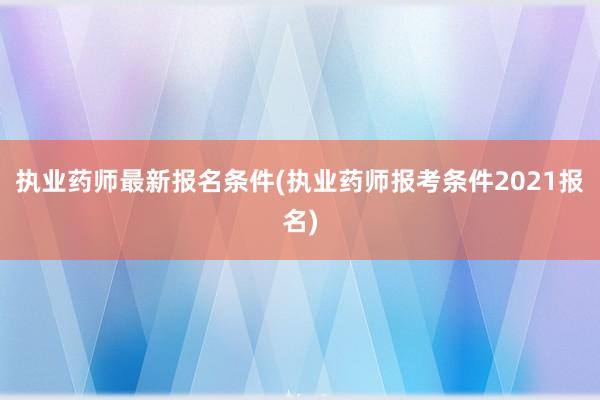 执业药师最新报名条件(执业药师报考条件2021报名)