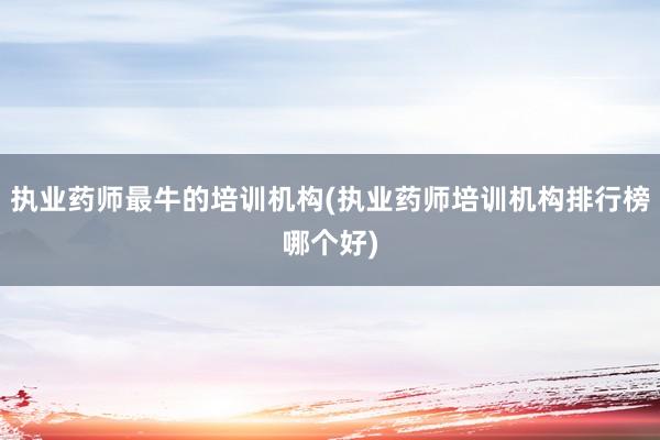 执业药师最牛的培训机构(执业药师培训机构排行榜哪个好)