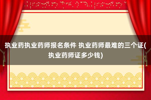 执业药执业药师报名条件 执业药师最难的三个证(执业药师证多少
