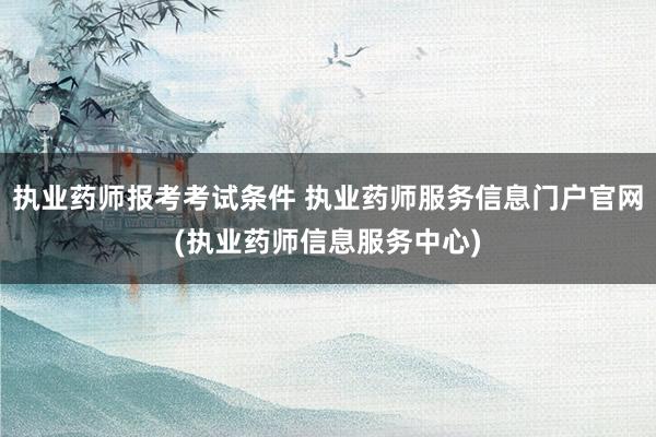 执业药师报考考试条件 执业药师服务信息门户官网(执业药师信息
